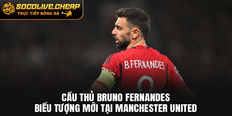 Cầu Thủ Bruno Fernandes: Biểu Tượng Mới Tại Manchester United